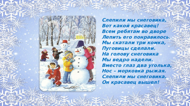 Слепили мы снеговика, Вот какой красавец! Всем ребятам во дворе Лепить его понравилось. Мы скатали три комка, Пуговицы сделали. На голову снеговика Мы ведро надели. Вместо глаз два уголька, Нос – морковка рыжая. Слепили мы снеговика, Он красавец вышел!
