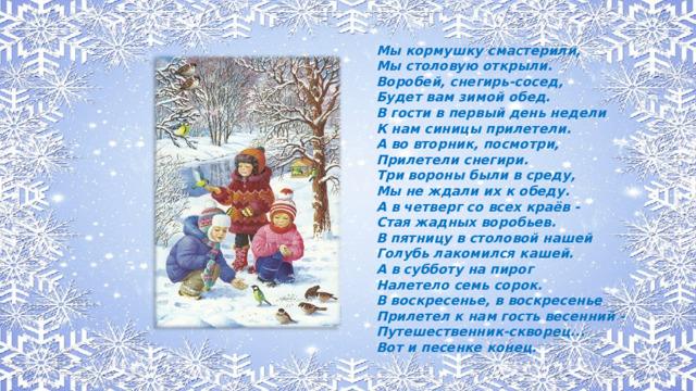 Мы кормушку смастерили, Мы столовую открыли. Воробей, снегирь-сосед, Будет вам зимой обед. В гости в первый день недели К нам синицы прилетели. А во вторник, посмотри, Прилетели снегири. Три вороны были в среду, Мы не ждали их к обеду. А в четверг со всех краёв - Стая жадных воробьев. В пятницу в столовой нашей Голубь лакомился кашей. А в субботу на пирог Налетело семь сорок. В воскресенье, в воскресенье Прилетел к нам гость весенний - Путешественник-скворец... Вот и песенке конец.