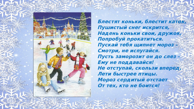 Блестят коньки, блестит каток, Пушистый снег искрится, Надень коньки свои, дружок, Попробуй прокатиться. Пускай тебя щипнет мороз – Смотри, не испугайся. Пусть заморозит он до слез – Ему не поддавайся! Не отступай, скользи вперед, Лети быстрее птицы. Мороз сердитый отстает От тех, кто не боится!