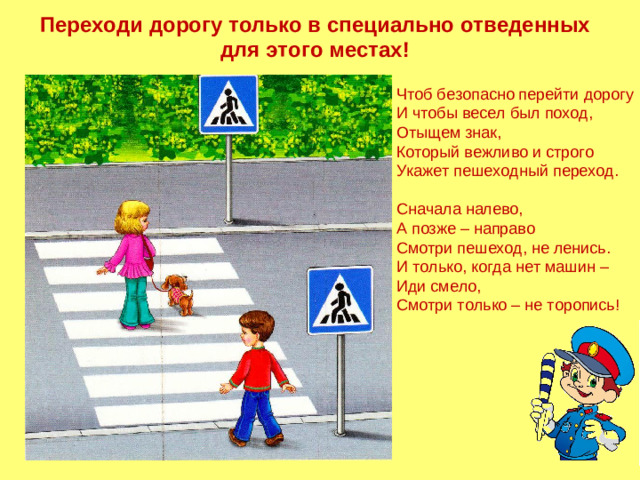 Переходи дорогу только в специально отведенных для этого местах! Чтоб безопасно перейти дорогу И чтобы весел был поход, Отыщем знак, Который вежливо и строго Укажет пешеходный переход. Сначала налево, А позже – направо Смотри пешеход, не ленись. И только, когда нет машин – Иди смело, Смотри только – не торопись!
