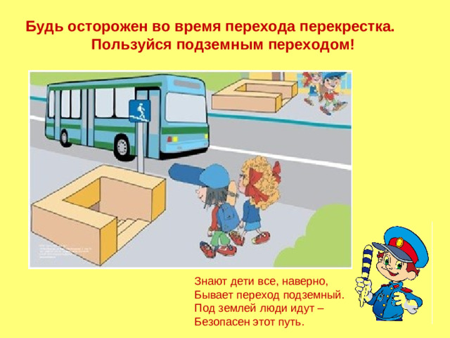 Будь осторожен во время перехода перекрестка. Пользуйся подземным переходом! Знают дети все, наверно, Бывает переход подземный. Под землей люди идут – Безопасен этот путь.