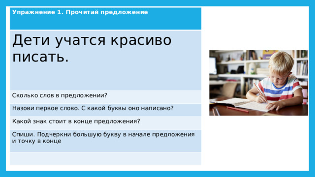 Упражнение 1. Прочитай предложение  Дети учатся красиво писать. Сколько слов в предложении? Назови первое слово. С какой буквы оно написано? Какой знак стоит в конце предложения? Спиши. Подчеркни большую букву в начале предложения и точку в конце