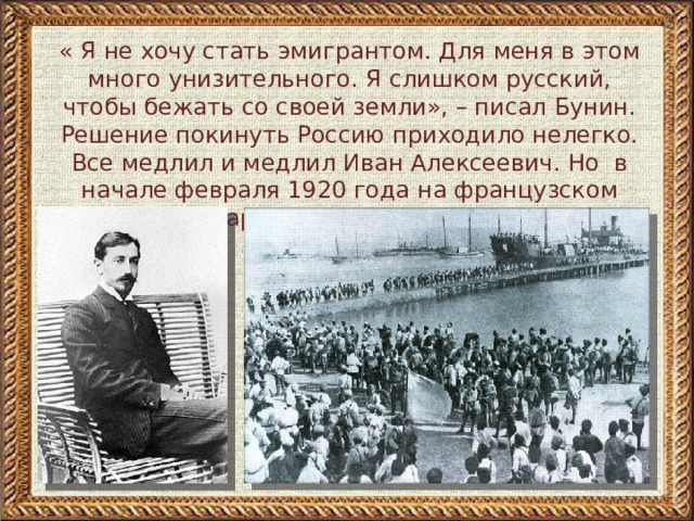 « Я не хочу стать эмигрантом. Для меня в этом много унизительного. Я слишком русский, чтобы бежать со своей земли», – писал Бунин. Решение покинуть Россию приходило нелегко. Все медлил и медлил Иван Алексеевич. Но в начале февраля 1920 года на французском пароходе “Спарта” вместе с женой он покинул красную Одессу
