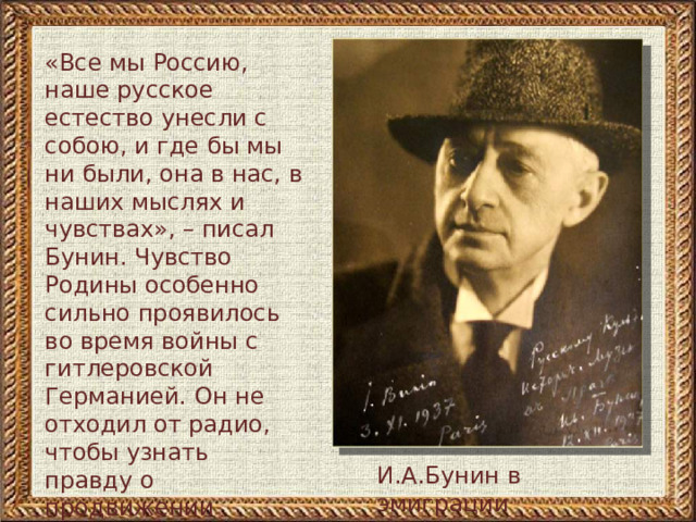 «Все мы Россию, наше русское естество унесли с собою, и где бы мы ни были, она в нас, в наших мыслях и чувствах», – писал Бунин. Чувство Родины особенно сильно проявилось во время войны с гитлеровской Германией. Он не отходил от радио, чтобы узнать правду о продвижении советских войск, а потом записывал услышанное в дневнике И.А.Бунин в эмиграции