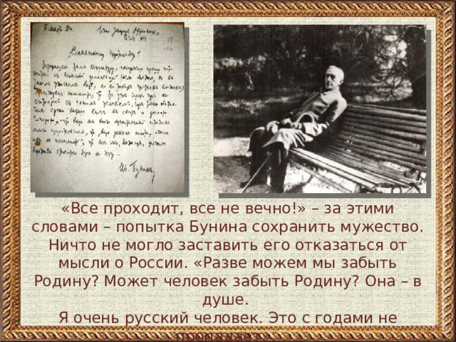 «Все проходит, все не вечно!» – за этими словами – попытка Бунина сохранить мужество. Ничто не могло заставить его отказаться от мысли о России. «Разве можем мы забыть Родину? Может человек забыть Родину? Она – в душе. Я очень русский человек. Это с годами не пропадает». В письмах и дневниках Бунин пишет о желании возвратиться в Москву