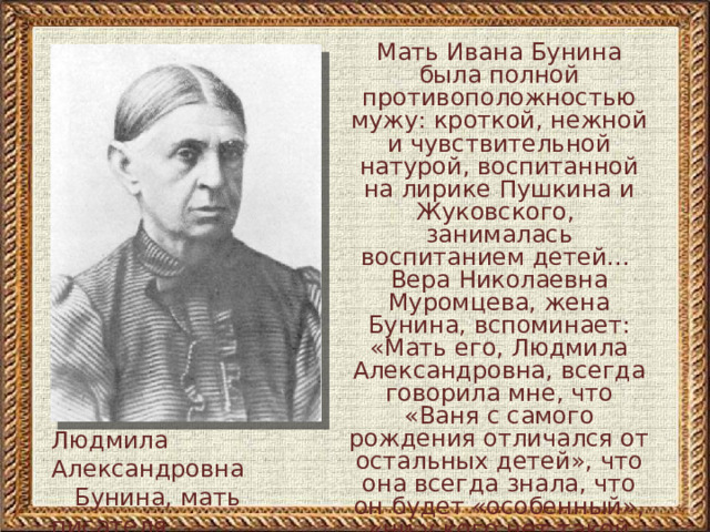 Мать Ивана Бунина была полной противоположностью мужу: кроткой, нежной и чувствительной натурой, воспитанной на лирике Пушкина и Жуковского, занималась воспитанием детей... Вера Николаевна Муромцева, жена Бунина, вспоминает: «Мать его, Людмила Александровна, всегда говорила мне, что «Ваня с самого рождения отличался от остальных детей», что она всегда знала, что он будет «особенный», «ни у кого нет такой тонкой души, как у него»   Людмила Александровна  Бунина, мать писателя