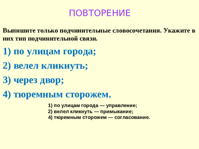 ПОВТОРЕНИЕ Выпишите только подчинительные словосочетания. Укажите в них тип подчинительной связи.  1)  по улицам города; 2)  велел кликнуть; 3)  через двор; 4)  тюремным сторожем.  1)  по улицам города  — управление; 2)  велел кликнуть  — примыкание; 4)  тюремным сторожем  — согласование.