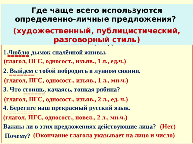 Исследуем Где чаще всего используются определенно-личные предложения? (художественный, публицистический, разговорный стиль) Записать предложения, выделить в них грамматическую основу, определить способ выражения сказуемого, односоставное или двусоставное, у сказуемого определить наклонение, лицо, число. 1.Люблю дымок спалённой жнивы.  2. Выйдем с тобой побродить в лунном сиянии.  3. Что стоишь, качаясь, тонкая рябина?  4. Берегите наш прекрасный русский язык.  Важны ли в этих предложениях действующие лица?  Почему?  ====== (глагол, ПГС, односост., изъяв., 1 л., ед.ч.) ======= (глагол, ПГС, односост., изъяв., 1 л., мн.ч.) ====== (глагол, ПГС, односост., изъяв., 2 л., ед. ч.) =======  (глагол, ПГС, односост., повел., 2 л., мн.ч.) (Нет) (Окончание глагола указывает на лицо и число)