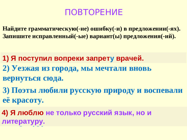 ПОВТОРЕНИЕ Найдите грамматическую(-ие) ошибку(-и) в предложении(-ях). Запишите исправленный(-ые) вариант(ы) предложения(-ий).  1) Я поступил вопреки запрета врачей. 2) Уезжая из города, мы мечтали вновь вернуться сюда. 3) Поэты любили русскую природу и воспевали её красоту. 4) Я не только люблю русский язык, но и литературу. 1) Я поступил вопреки запрет у врачей. 4) Я люблю не только русский язык, но и литературу.