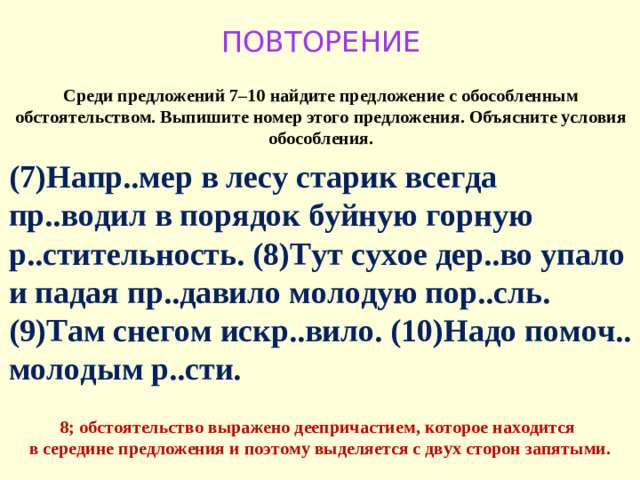 ПОВТОРЕНИЕ Среди предложений 7–10 найдите предложение с обособленным обстоятельством. Выпишите номер этого предложения. Объясните условия обособления. (7)Напр..мер в лесу старик всегда пр..водил в порядок буйную горную р..стительность. (8)Тут сухое дер..во упало и падая пр..давило молодую пор..сль. (9)Там снегом искр..вило. (10)Надо помоч.. молодым р..сти. 8; обстоятельство выражено деепричастием, которое находится в середине предложения и поэтому выделяется с двух сторон запятыми.