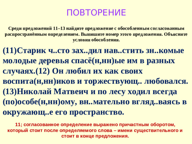 ПОВТОРЕНИЕ Среди предложений 11–13 найдите предложение с обособленным согласованным распространённым определением. Выпишите номер этого предложения. Объясните условия обособления. (11)Старик ч..сто зах..дил нав..стить зн..комые молодые деревья спасё(н,нн)ые им в разных случаях.(12) Он любил их как своих воспита(н,нн)иков и торжествующ.. любовался. (13)Николай Матвеич и по лесу ходил всегда (по)особе(н,нн)ому, вн..мательно вгляд..ваясь в окружающ..е его пространство. 11; согласованное определение выражено причастным оборотом, который стоит после определяемого слова – имени существительного и стоит в конце предложения.