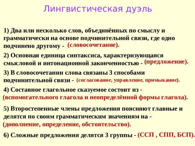Лингвистическая дуэль 1) Два или несколько слов, объединённых по смыслу и грамматически на основе подчинительной связи, где одно подчинено другому - 2) Основная единица синтаксиса, характеризующаяся смысловой и интонационной законченностью - 3) В словосочетании слова связаны 3 способами подчинительной связи - 4) Составное глагольное сказуемое состоит из -  5) Второстепенные члены предложения поясняют главные и делятся по своим грамматическим значениям на -  6) Сложные предложения делятся 3 группы - (словосочетание). (предложение). (согласование, управление, примыкание). (вспомогательного глагола и неопределённой формы глагола). (дополнение, определение, обстоятельство). (ССП , СПП, БСП).