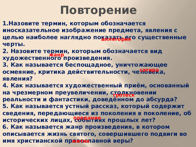 Повторение 1.Назовите термин, которым обозначается иносказательное изображение предмета, явления с целью наиболее наглядно показать его существенные черты. 2. Назовите термин, которым обозначается вид художественного произведения. 3. Как называется беспощадное, уничтожающее осмеяние, критика действительности, человека, явления? 4. Как называется художественный приём, основанный на чрезмерном преувеличении, столкновении реальности и фантастики, доведённом до абсурда? 5. Как называется устный рассказ, который содержит сведения, передающиеся из поколения в поколение, об исторических лицах, событиях прошлых лет? 6. Как называется жанр произведения, в котором описывается жизнь святого, совершившего подвиги во имя христианской православной веры?  аллегория жанр сатира гротеск предание житие