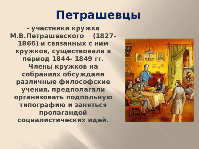Петрашевцы - участники кружка М.В.Петрашевского (1827-1866) и связанных с ним кружков, существовали в период 1844- 1849 гг. Члены кружков на собраниях обсуждали различные философские учения, предполагали организовать подпольную типографию и заняться пропагандой социалистических идей.