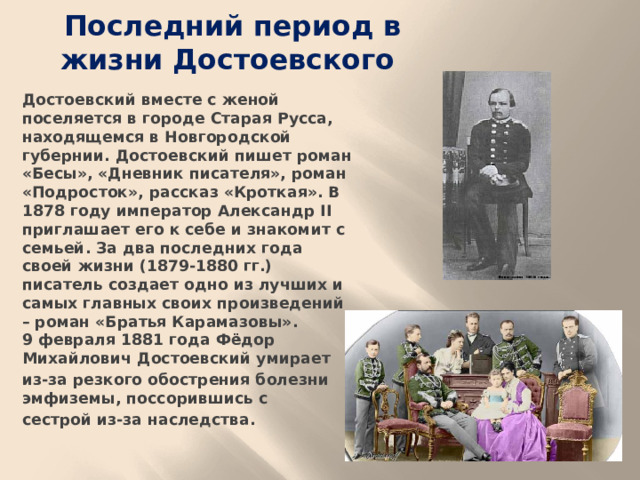 Последний период в жизни Достоевского Достоевский вместе с женой поселяется в городе Старая Русса, находящемся в Новгородской губернии. Достоевский пишет роман «Бесы», «Дневник писателя», роман «Подросток», рассказ «Кроткая». В 1878 году император Александр II приглашает его к себе и знакомит с семьей. За два последних года своей жизни (1879-1880 гг.) писатель создает одно из лучших и самых главных своих произведений – роман «Братья Карамазовы».  9 февраля 1881 года Фёдор Михайлович Достоевский умирает из-за резкого обострения болезни эмфиземы, поссорившись с сестрой из-за наследства.