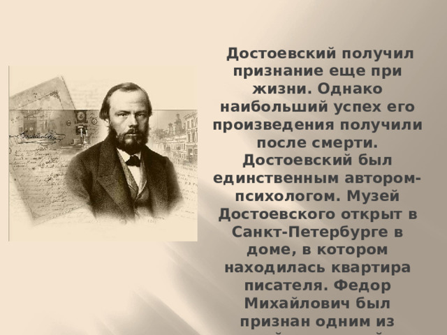 Достоевский получил признание еще при жизни. Однако наибольший успех его произведения получили после смерти. Достоевский был единственным автором-психологом. Музей Достоевского открыт в Санкт-Петербурге в доме, в котором находилась квартира писателя. Федор Михайлович был признан одним из величайших российских писателей-философов, затрагивавших наиболее острые жизненные вопросы.