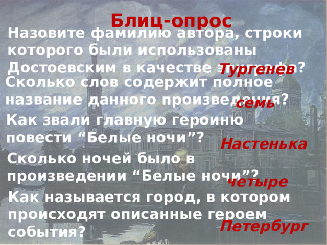 Блиц-опрос Назовите фамилию автора, строки которого были использованы Достоевским в качестве эпиграфа? Тургенев Сколько слов содержит полное название данного произведения? семь Как звали главную героиню повести “Белые ночи”? Настенька Сколько ночей было в произведении “Белые ночи”? четыре Как называется город, в котором происходят описанные героем события? Петербург