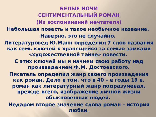 БЕЛЫЕ НОЧИ СЕНТИМЕНТАЛЬНЫЙ РОМАН (Из воспоминаний мечтателя) Небольшая повесть и такое необычное название. Наверно, это не случайно. Литературовед Ю.Манн определил 7 слов названия как семь ключей к хранящейся за семью замками «художественной тайне» повести. С этих ключей мы и начнем свою работу над произведением Ф.М. Достоевского. Писатель определил жанр своего произведения как роман. Дело в том, что в 40 – е годы 19 в. роман как литературный жанр подразумевал, прежде всего, изображение личной жизни обыкновенных людей. Недаром второе значение слова роман – история любви.