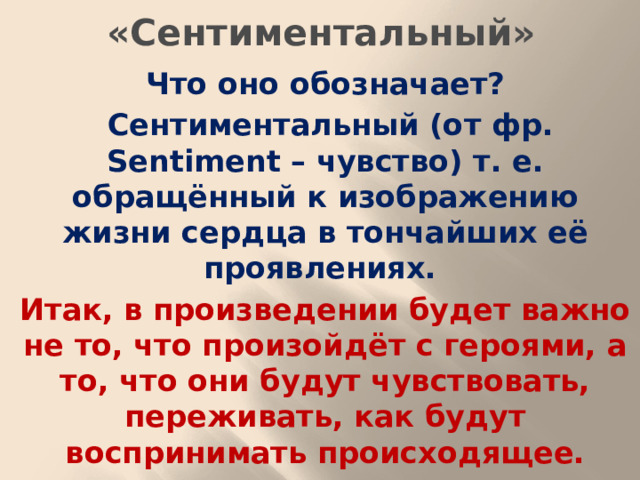 «Сентиментальный» Что оно обозначает?  Сентиментальный (от фр. Sentiment – чувство) т. е. обращённый к изображению жизни сердца в тончайших её проявлениях. Итак, в произведении будет важно не то, что произойдёт с героями, а то, что они будут чувствовать, переживать, как будут воспринимать происходящее.