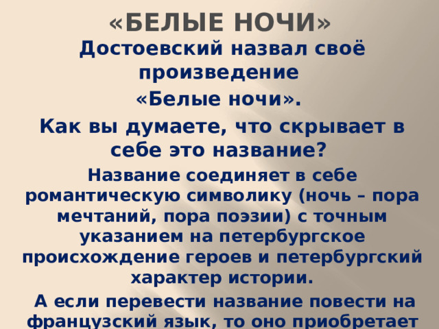 «БЕЛЫЕ НОЧИ» Достоевский назвал своё произведение «Белые ночи». Как вы думаете, что скрывает в себе это название? Название соединяет в себе романтическую символику (ночь – пора мечтаний, пора поэзии) с точным указанием на петербургское происхождение героев и петербургский характер истории.  А если перевести название повести на французский язык, то оно приобретает дополнительный смысл – «бессонные ночи». В такие ночи непросто уснуть, кажется, должно что-то произойти.