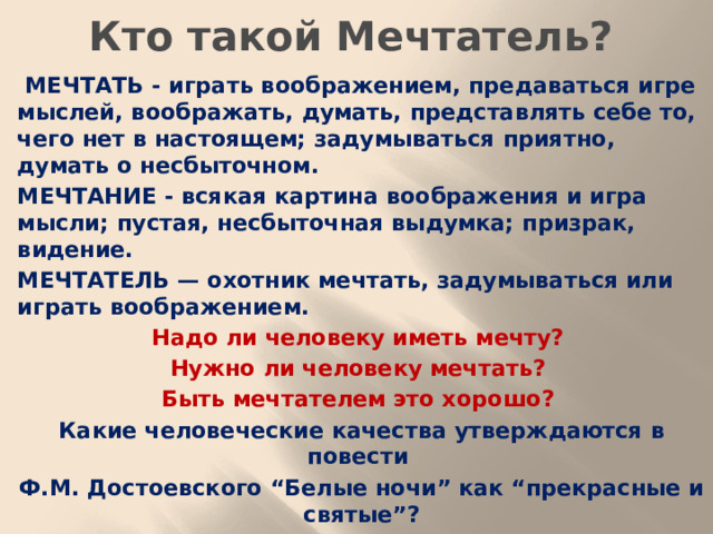 Кто такой Мечтатель?  МЕЧТАТЬ - играть воображением, предаваться игре мыслей, воображать, думать, представлять себе то, чего нет в настоящем; задумываться приятно, думать о несбыточном. МЕЧТАНИЕ - всякая картина воображения и игра мысли; пустая, несбыточная выдумка; призрак, видение. МЕЧТАТЕЛЬ — охотник мечтать, задумываться или играть воображением. Надо ли человеку иметь мечту? Нужно ли человеку мечтать? Быть мечтателем это хорошо? Какие человеческие качества утверждаются в повести Ф.М. Достоевского “Белые ночи” как “прекрасные и святые”?