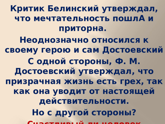 Критик Белинский утверждал, что мечтательность пошлА и приторна. Неоднозначно относился к своему герою и сам Достоевский С одной стороны, Ф. М. Достоевский утверждал, что призрачная жизнь есть грех, так как она уводит от настоящей действительности. Но с другой стороны? Счастливый ли человек Мечтатель?