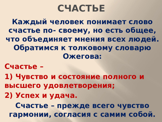 СЧАСТЬЕ Каждый человек понимает слово счастье по- своему, но есть общее, что объединяет мнения всех людей. Обратимся к толковому словарю Ожегова: Счастье – 1) Чувство и состояние полного и высшего удовлетворения; 2) Успех и удача. Счастье – прежде всего чувство гармонии, согласия с самим собой.