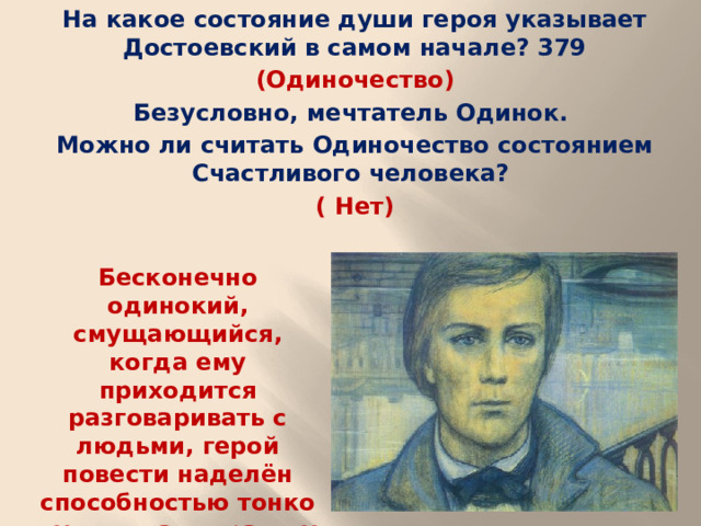 На какое состояние души героя указывает Достоевский в самом начале? 379 (Одиночество) Безусловно, мечтатель Одинок. Можно ли считать Одиночество состоянием Счастливого человека? ( Нет) Бесконечно одинокий, смущающийся, когда ему приходится разговаривать с людьми, герой повести наделён способностью тонко чувствовать красоту и поэзию ничем не замечательных углов города.