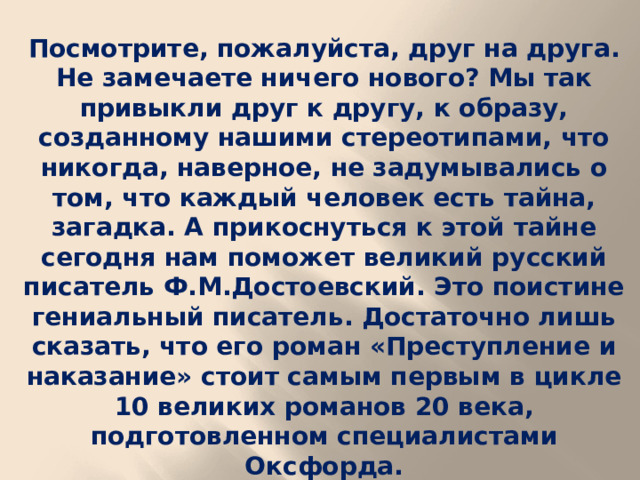 Посмотрите, пожалуйста, друг на друга. Не замечаете ничего нового? Мы так привыкли друг к другу, к образу, созданному нашими стереотипами, что никогда, наверное, не задумывались о том, что каждый человек есть тайна, загадка. А прикоснуться к этой тайне сегодня нам поможет великий русский писатель Ф.М.Достоевский. Это поистине гениальный писатель. Достаточно лишь сказать, что его роман «Преступление и наказание» стоит самым первым в цикле 10 великих романов 20 века, подготовленном специалистами Оксфорда.