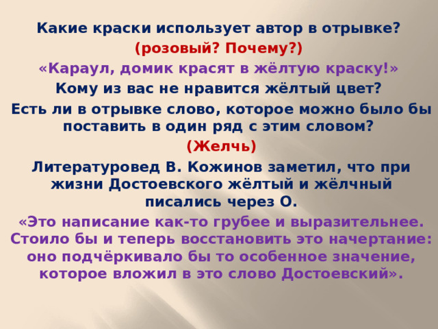 Какие краски использует автор в отрывке? (розовый? Почему?) «Караул, домик красят в жёлтую краску!» Кому из вас не нравится жёлтый цвет? Есть ли в отрывке слово, которое можно было бы поставить в один ряд с этим словом? (Желчь) Литературовед В. Кожинов заметил, что при жизни Достоевского жёлтый и жёлчный писались через О. «Это написание как-то грубее и выразительнее. Стоило бы и теперь восстановить это начертание: оно подчёркивало бы то особенное значение, которое вложил в это слово Достоевский».