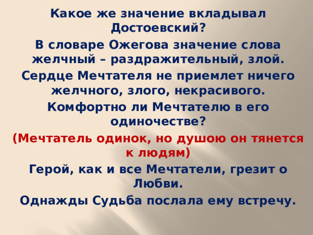 Какое же значение вкладывал Достоевский? В словаре Ожегова значение слова желчный – раздражительный, злой. Сердце Мечтателя не приемлет ничего желчного, злого, некрасивого. Комфортно ли Мечтателю в его одиночестве? (Мечтатель одинок, но душою он тянется к людям) Герой, как и все Мечтатели, грезит о Любви. Однажды Судьба послала ему встречу.