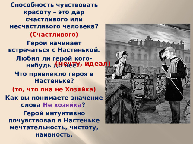 Способность чувствовать красоту – это дар счастливого или несчастливого человека? (Счастливого) Герой начинает встречаться с Настенькой. Любил ли герой кого-нибудь до неё? Что привлекло героя в Настеньке? (то, что она не Хозяйка) Как вы понимаете значение слова Не хозяйка ? Герой интуитивно почувствовал в Настеньке мечтательность, чистоту, наивность.  (мечту, идеал)