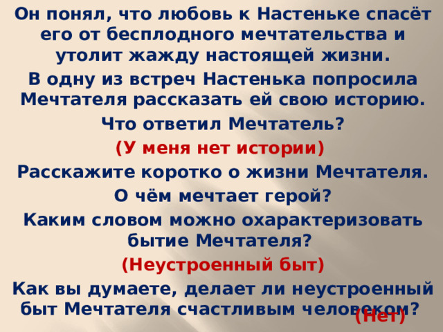 Он понял, что любовь к Настеньке спасёт его от бесплодного мечтательства и утолит жажду настоящей жизни. В одну из встреч Настенька попросила Мечтателя рассказать ей свою историю. Что ответил Мечтатель? (У меня нет истории) Расскажите коротко о жизни Мечтателя. О чём мечтает герой? Каким словом можно охарактеризовать бытие Мечтателя? (Неустроенный быт) Как вы думаете, делает ли неустроенный быт Мечтателя счастливым человеком?  (Нет)