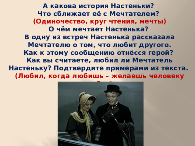 А какова история Настеньки? Что сближает её с Мечтателем? (Одиночество, круг чтения, мечты) О чём мечтает Настенька? В одну из встреч Настенька рассказала Мечтателю о том, что любит другого. Как к этому сообщению отнёсся герой? Как вы считаете, любил ли Мечтатель Настеньку? Подтвердите примерами из текста. (Любил, когда любишь – желаешь человеку добра)