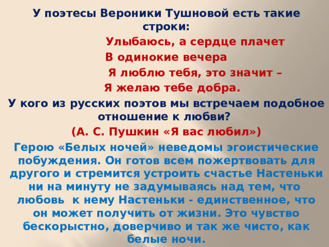 У поэтесы Вероники Тушновой есть такие строки:  Улыбаюсь, а сердце плачет В одинокие вечера  Я люблю тебя, это значит –  Я желаю тебе добра. У кого из русских поэтов мы встречаем подобное отношение к любви? (А. С. Пушкин «Я вас любил») Герою «Белых ночей» неведомы эгоистические побуждения. Он готов всем пожертвовать для другого и стремится устроить счастье Настеньки ни на минуту не задумываясь над тем, что любовь к нему Настеньки - единственное, что он может получить от жизни. Это чувство бескорыстно, доверчиво и так же чисто, как белые ночи.