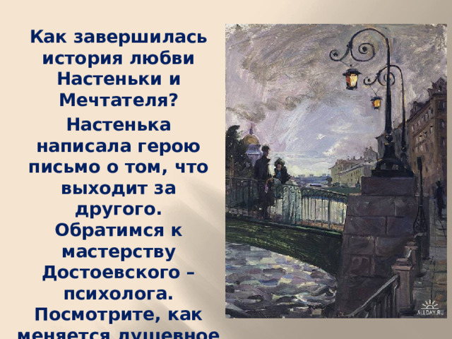 Как завершилась история любви Настеньки и Мечтателя? Настенька написала герою письмо о том, что выходит за другого. Обратимся к мастерству Достоевского – психолога. Посмотрите, как меняется душевное состояние героя после прочтения письма (выразительное чтение 404).