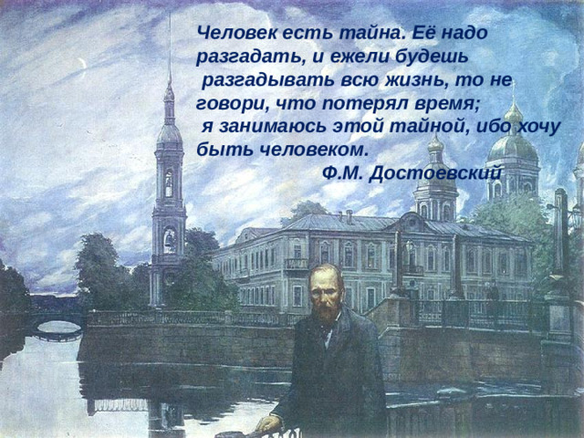 Человек есть тайна. Её надо разгадать, и ежели будешь  разгадывать всю жизнь, то не говори, что потерял время;  я занимаюсь этой тайной, ибо хочу быть человеком.  Ф.М. Достоевский