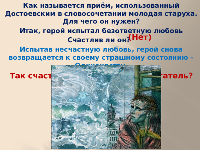 Как называется приём, использованный Достоевским в словосочетании молодая старуха. Для чего он нужен? Итак, герой испытал безответную любовь Счастлив ли он? Испытав несчастную любовь, герой снова возвращается к своему страшному состоянию – Одиночеству. Так счастливый ли человек Мечтатель?  (Нет)