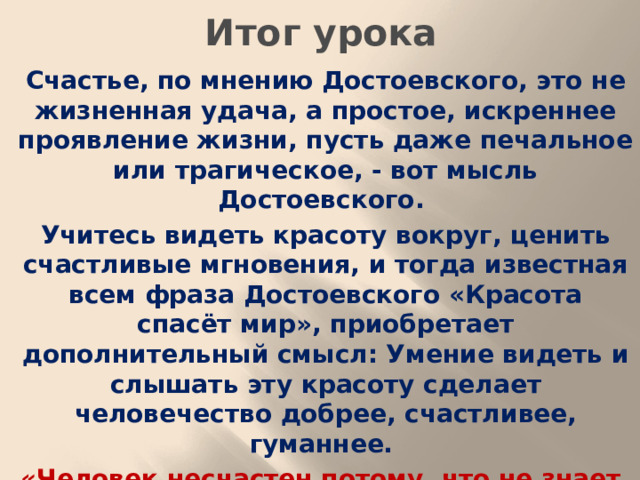 Итог урока Счастье, по мнению Достоевского, это не жизненная удача, а простое, искреннее проявление жизни, пусть даже печальное или трагическое, - вот мысль Достоевского. Учитесь видеть красоту вокруг, ценить счастливые мгновения, и тогда известная всем фраза Достоевского «Красота спасёт мир», приобретает дополнительный смысл: Умение видеть и слышать эту красоту сделает человечество добрее, счастливее, гуманнее. «Человек несчастен потому, что не знает, что он счастлив» (Ф. М. Достоевский)