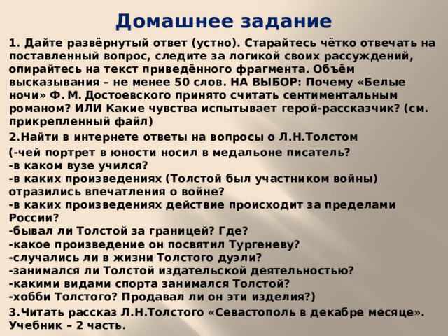 Домашнее задание 1. Дайте развёрнутый ответ (устно). Старайтесь чётко отвечать на поставленный вопрос, следите за логикой своих рассуждений, опирайтесь на текст приведённого фрагмента. Объём высказывания – не менее 50 слов. НА ВЫБОР: Почему «Белые ночи» Ф. М. Достоевского принято считать сентиментальным романом? ИЛИ Какие чувства испытывает герой-рассказчик? (см. прикрепленный файл) 2.Найти в интернете ответы на вопросы о Л.Н.Толстом (-чей портрет в юности носил в медальоне писатель?  -в каком вузе учился?  -в каких произведениях (Толстой был участником войны) отразились впечатления о войне?  -в каких произведениях действие происходит за пределами России?  -бывал ли Толстой за границей? Где?  -какое произведение он посвятил Тургеневу?  -случались ли в жизни Толстого дуэли?  -занимался ли Толстой издательской деятельностью?  -какими видами спорта занимался Толстой?  -хобби Толстого? Продавал ли он эти изделия?) 3.Читать рассказ Л.Н.Толстого «Севастополь в декабре месяце». Учебник – 2 часть.