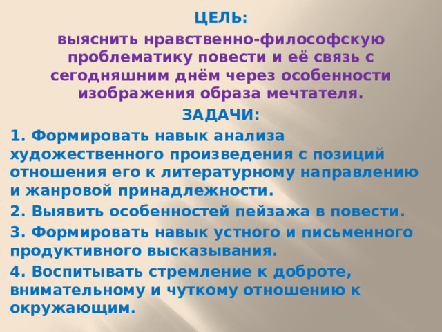 ЦЕЛЬ: выяснить нравственно-философскую проблематику повести и её связь с сегодняшним днём через особенности изображения образа мечтателя. ЗАДАЧИ: 1. Формировать навык анализа художественного произведения с позиций отношения его к литературному направлению и жанровой принадлежности. 2. Выявить особенностей пейзажа в повести. 3. Формировать навык устного и письменного продуктивного высказывания. 4. Воспитывать стремление к доброте, внимательному и чуткому отношению к окружающим.