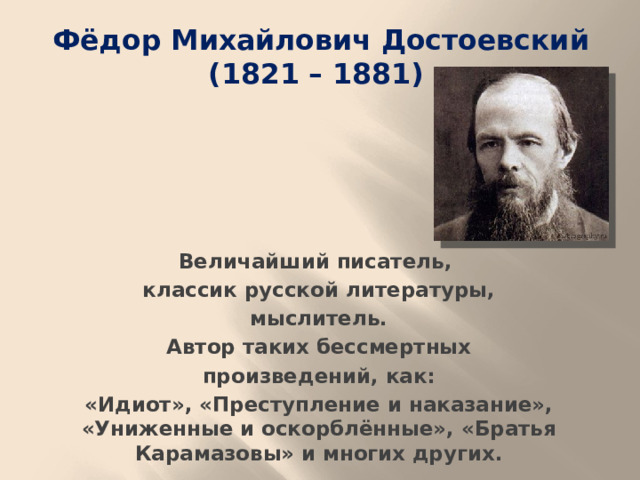 Фёдор Михайлович Достоевский (1821 – 1881) Величайший писатель, классик русской литературы,  мыслитель. Автор таких бессмертных  произведений, как: «Идиот», «Преступление и наказание», «Униженные и оскорблённые», «Братья Карамазовы» и многих других.