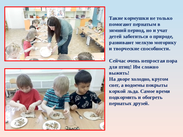 Такие кормушки не только помогают пернатым в зимний период, но и учат детей заботиться о природе, развивают мелкую моторику и творческие способности.  Сейчас очень непростая пора для птиц! Им сложно выжить! На дворе холодно, кругом снег, а водоемы покрыты коркой льда. Самое время подкормить и обогреть пернатых друзей. 