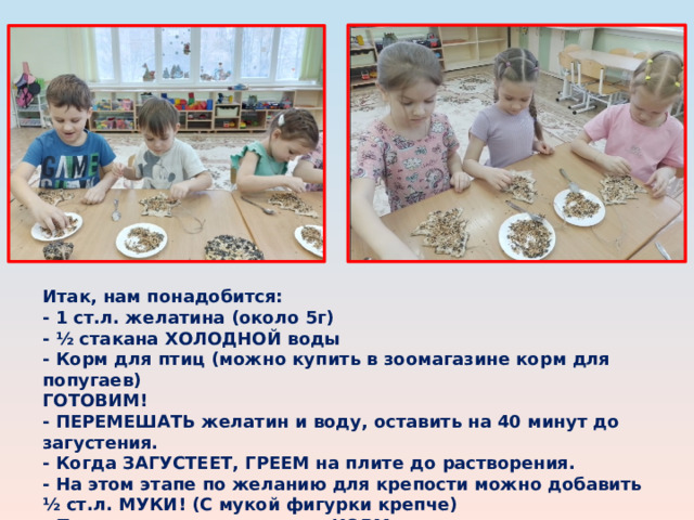 Итак, нам понадобится:  - 1 ст.л. желатина (около 5г)  - ½ стакана ХОЛОДНОЙ воды  - Корм для птиц (можно купить в зоомагазине корм для попугаев) ГОТОВИМ! - ПЕРЕМЕШАТЬ желатин и воду, оставить на 40 минут до загустения.  - Когда ЗАГУСТЕЕТ, ГРЕЕМ на плите до растворения.  - На этом этапе по желанию для крепости можно добавить ½ ст.л. МУКИ! (С мукой фигурки крепче)  - Полученную смесь влить в КОРМ, должна получиться густая каша. 