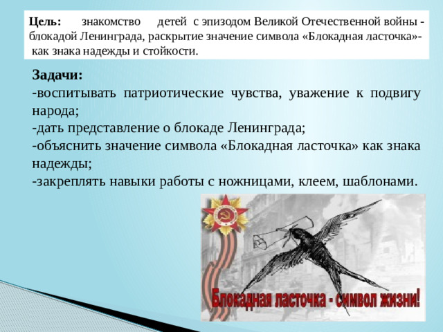 Цель:  знакомство детей  с эпизодом Великой Отечественной войны - блокадой Ленинграда, раскрытие значение символа «Блокадная ласточка»- как знака надежды и стойкости. Задачи:  -воспитывать патриотические чувства, уважение к подвигу народа; -дать представление о блокаде Ленинграда; -объяснить значение символа «Блокадная ласточка» как знака надежды; -закреплять навыки работы с ножницами, клеем, шаблонами.