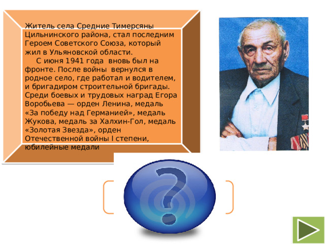 Житель села Средние Тимерсяны Цильнинского района, стал последним Героем Советского Союза, который жил в Ульяновской области.    С июня 1941 года вновь был на фронте. После войны вернулся в родное село, где работал и водителем, и бригадиром строительной бригады. Среди боевых и трудовых наград Егора Воробьева — орден Ленина, медаль «За победу над Германией», медаль Жукова, медаль за Халхин-Гол, медаль «Золотая Звезда», орден Отечественной войны I степени, юбилейные медали Егор Терентьевич Воробьев