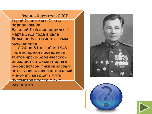 Военный деятель СССР. Герой Советского Союза, подполковник. Василий Любавин родился 4 марта 1912 года в селе Большое Нагаткино в семье крестьянина.   С 24 по 31 декабря 1943 года во время проведения Житомирско-Бердичевской операции батальон под его руководством ликвидировал пять танков, шестиствольный миномет, двадцать пять пулеметов вместе с их с расчетами Василий Александрович Любавин