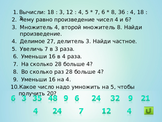 Вычисли: 18 : 3, 12 : 4, 5 * 7, 6 * 8, 36 : 4, 18 : 3 Чему равно произведение чисел 4 и 6? Множитель 4, второй множитель 8. Найди произведение. Делимое 27, делитель 3. Найди частное. Увеличь 7 в 3 раза. Уменьши 16 в 4 раза. На сколько 28 больше 4? Во сколько раз 28 больше 4? Уменьши 16 на 4. Какое число надо умножить на 5, чтобы получить 20?