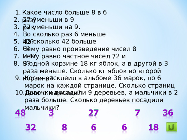 Какое число больше 8 в 6 раз? 27 уменьши в 9 раз. 27 уменьши на 9. Во сколько раз 6 меньше 42? На сколько 42 больше 6? Чему равно произведение чисел 8 и 4? Чему равно частное чисел 72 и 9? В одной корзине 18 кг яблок, а в другой в 3 раза меньше. Сколько кг яблок во второй корзине? Костя расклеил в альбоме 36 марок, по 6 марок на каждой странице. Сколько страниц занято марками? Девочки посадили 9 деревьев, а мальчики в 2 раза больше. Сколько деревьев посадили мальчики?