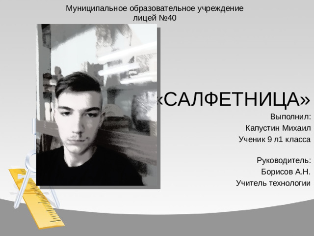 Муниципальное образовательное учреждение  лицей №40    «САЛФЕТНИЦА» Выполнил: Капустин Михаил Ученик 9 л1 класса  Руководитель: Борисов А.Н. Учитель технологии
